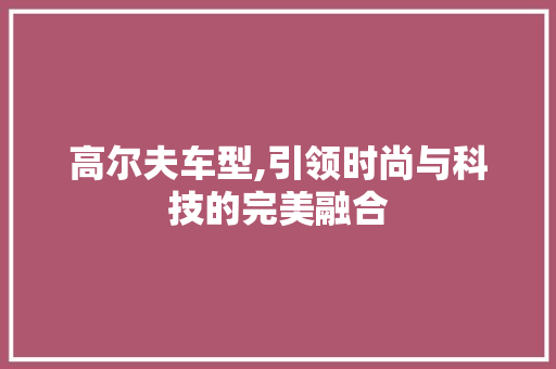 高尔夫车型,引领时尚与科技的完美融合