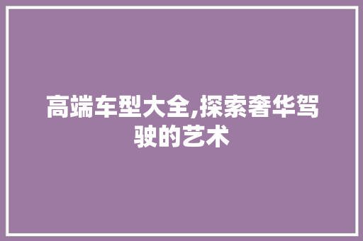 高端车型大全,探索奢华驾驶的艺术