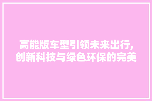 高能版车型引领未来出行,创新科技与绿色环保的完美融合