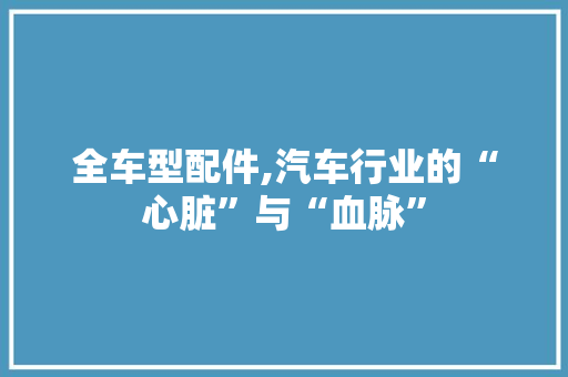 全车型配件,汽车行业的“心脏”与“血脉”