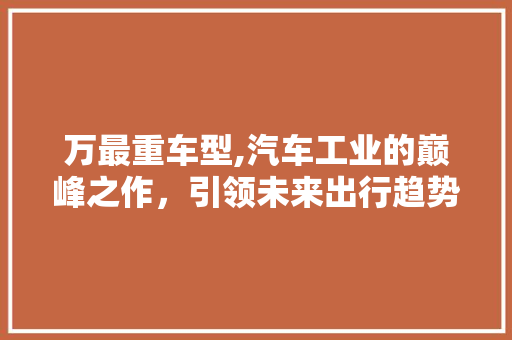 万最重车型,汽车工业的巅峰之作，引领未来出行趋势
