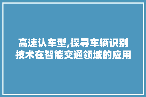高速认车型,探寻车辆识别技术在智能交通领域的应用与发展