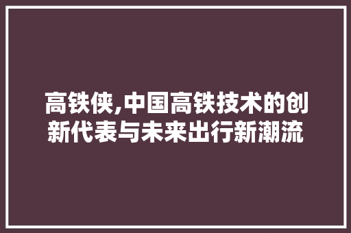 高铁侠,中国高铁技术的创新代表与未来出行新潮流
