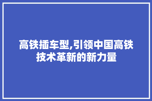 高铁插车型,引领中国高铁技术革新的新力量
