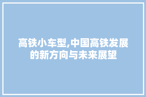 高铁小车型,中国高铁发展的新方向与未来展望