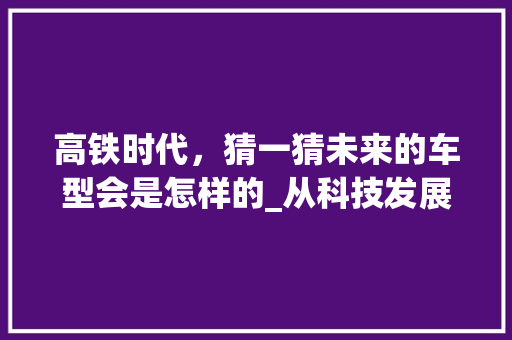 高铁时代，猜一猜未来的车型会是怎样的_从科技发展趋势展望高铁未来