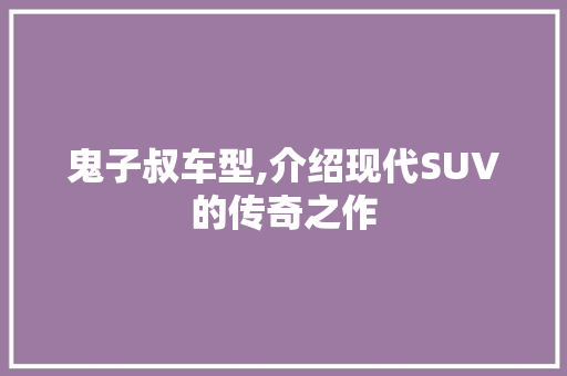 鬼子叔车型,介绍现代SUV的传奇之作