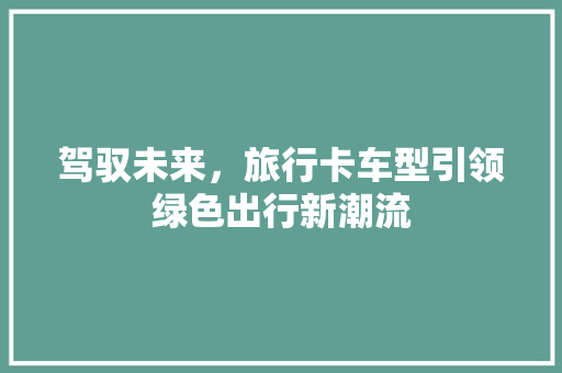 驾驭未来，旅行卡车型引领绿色出行新潮流
