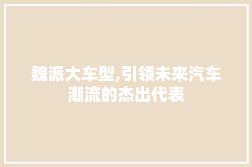 魏派大车型,引领未来汽车潮流的杰出代表
