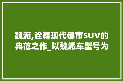 魏派,诠释现代都市SUV的典范之作_以魏派车型号为鉴