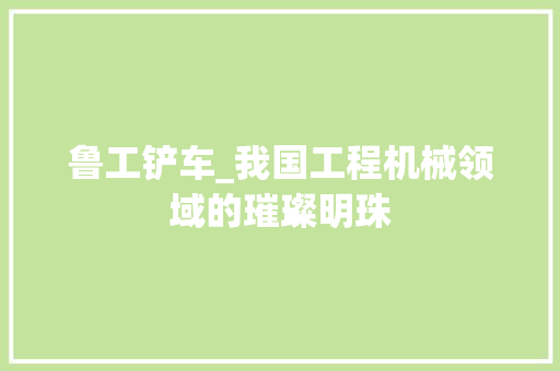 鲁工铲车_我国工程机械领域的璀璨明珠