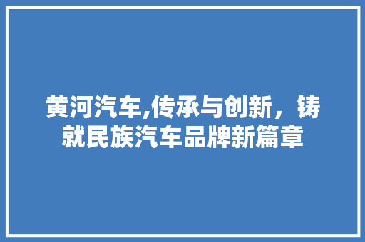 黄河汽车,传承与创新，铸就民族汽车品牌新篇章