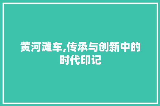 黄河滩车,传承与创新中的时代印记