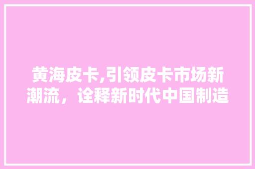 黄海皮卡,引领皮卡市场新潮流，诠释新时代中国制造