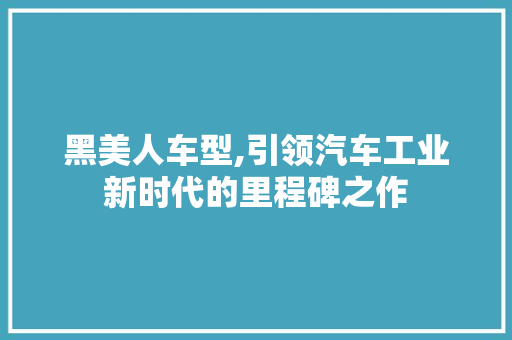 黑美人车型,引领汽车工业新时代的里程碑之作