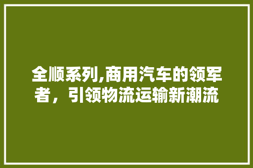 全顺系列,商用汽车的领军者，引领物流运输新潮流