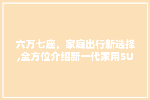 六万七座，家庭出行新选择,全方位介绍新一代家用SUV