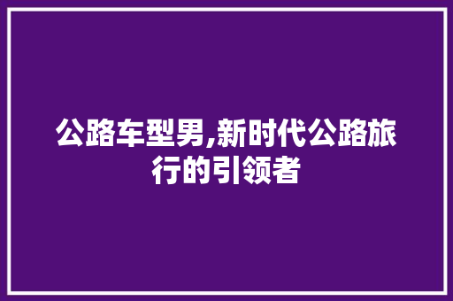 公路车型男,新时代公路旅行的引领者