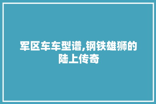 军区车车型谱,钢铁雄狮的陆上传奇