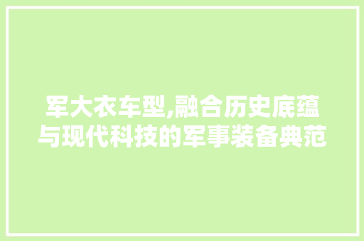 军大衣车型,融合历史底蕴与现代科技的军事装备典范