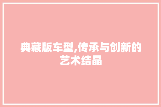 典藏版车型,传承与创新的艺术结晶