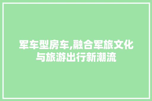 军车型房车,融合军旅文化与旅游出行新潮流