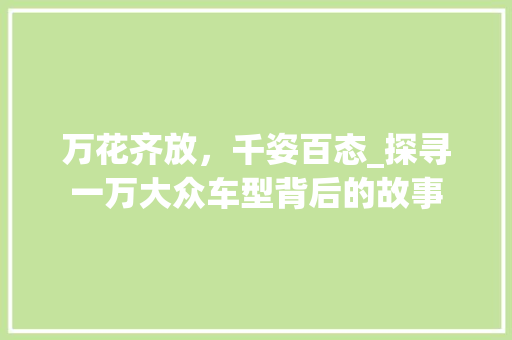 万花齐放，千姿百态_探寻一万大众车型背后的故事