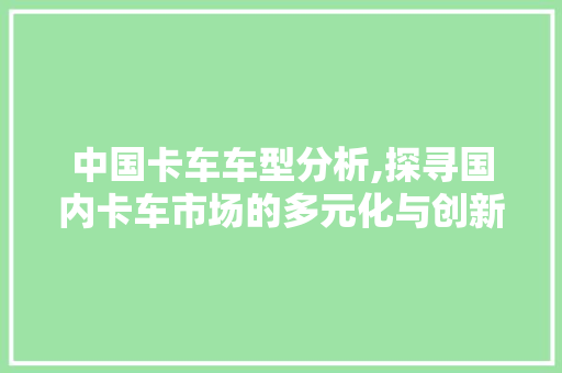 中国卡车车型分析,探寻国内卡车市场的多元化与创新发展