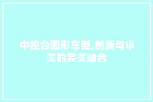 中控台圆形车型,创新与审美的完美融合