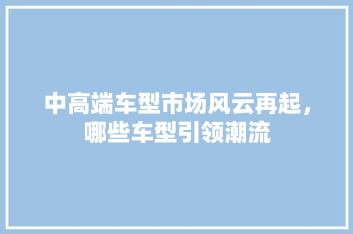 中高端车型市场风云再起，哪些车型引领潮流