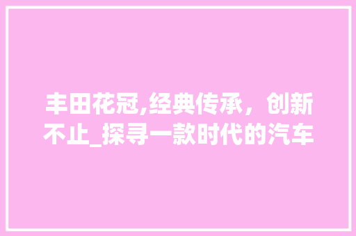 丰田花冠,经典传承，创新不止_探寻一款时代的汽车传奇