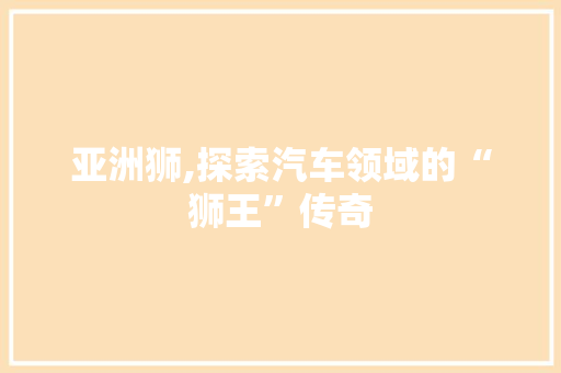 亚洲狮,探索汽车领域的“狮王”传奇