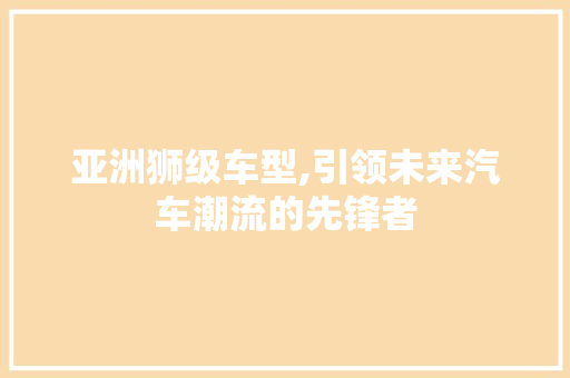 亚洲狮级车型,引领未来汽车潮流的先锋者