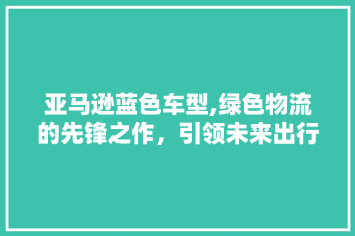 亚马逊蓝色车型,绿色物流的先锋之作，引领未来出行潮流 汽车配件