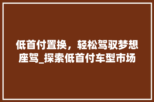 低首付置换，轻松驾驭梦想座驾_探索低首付车型市场新趋势