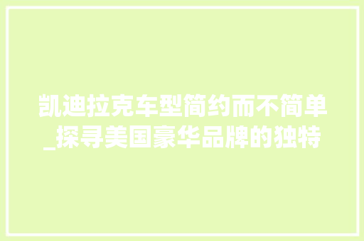 凯迪拉克车型简约而不简单_探寻美国豪华品牌的独特魅力