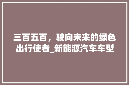 三百五百，驶向未来的绿色出行使者_新能源汽车车型分析