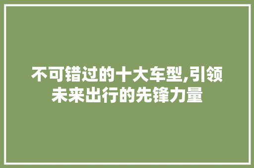 不可错过的十大车型,引领未来出行的先锋力量