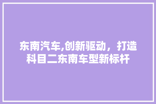 东南汽车,创新驱动，打造科目二东南车型新标杆 蓄电池配件