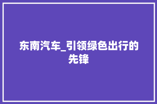 东南汽车_引领绿色出行的先锋