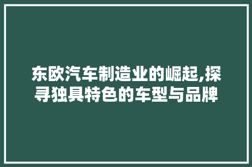 东欧汽车制造业的崛起,探寻独具特色的车型与品牌