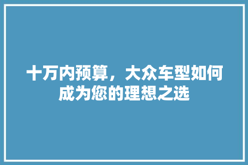 十万内预算，大众车型如何成为您的理想之选 新款车型