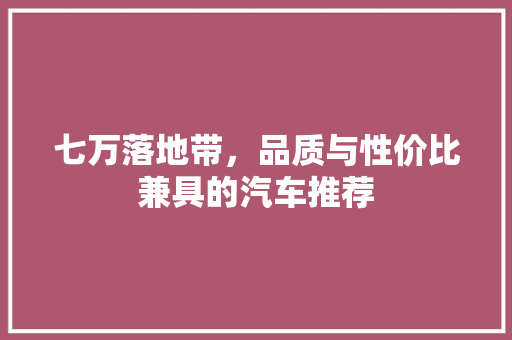 七万落地带，品质与性价比兼具的汽车推荐