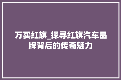 万买红旗_探寻红旗汽车品牌背后的传奇魅力