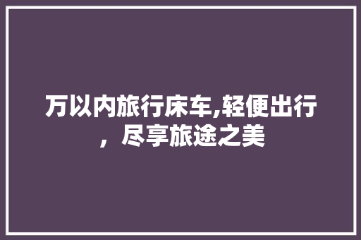 万以内旅行床车,轻便出行，尽享旅途之美