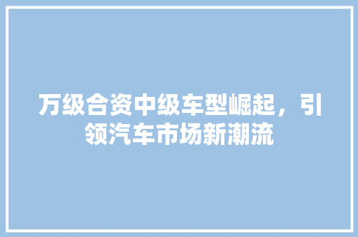 万级合资中级车型崛起，引领汽车市场新潮流