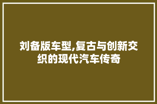 刘备版车型,复古与创新交织的现代汽车传奇
