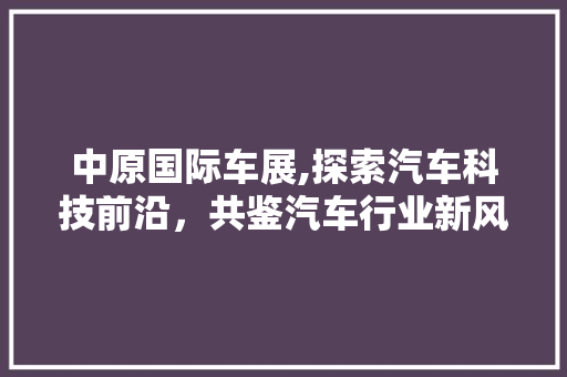 中原国际车展,探索汽车科技前沿，共鉴汽车行业新风向