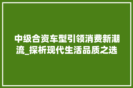 中级合资车型引领消费新潮流_探析现代生活品质之选