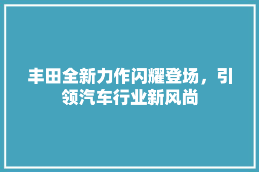 丰田全新力作闪耀登场，引领汽车行业新风尚